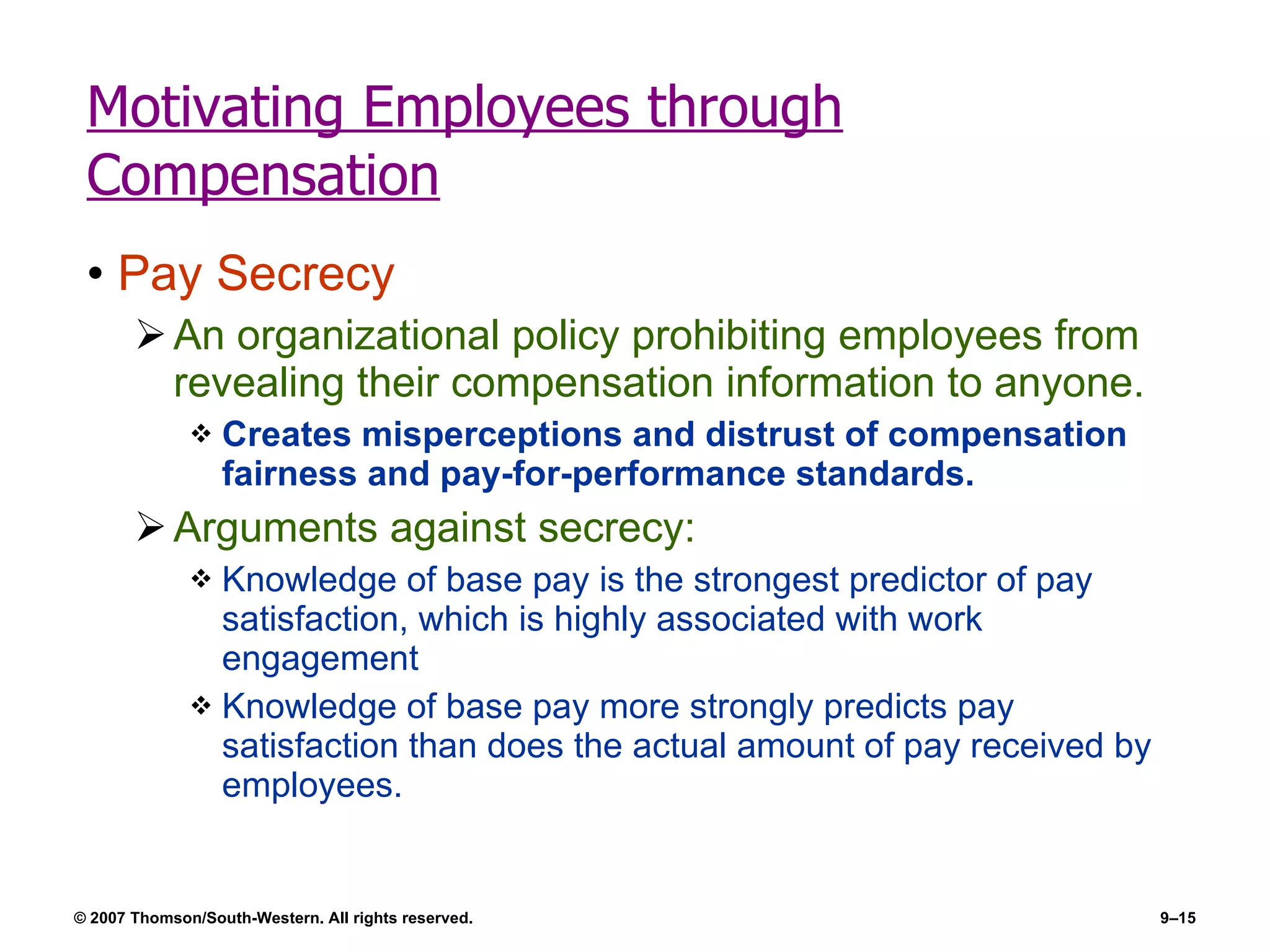 Motivating Employees through Compensation Pay Secrecy An organizational policy prohibiting employees from revealing their compensation information to anyone. Creates misperceptions and distrust of compensation fairness and pay-for-performance standards. Arguments against secrecy: Knowledge of base pay is the strongest predictor of pay satisfaction, which is highly associated with work engagement Knowledge of base pay more strongly predicts pay satisfaction than does the actual amount of pay received by employees. 