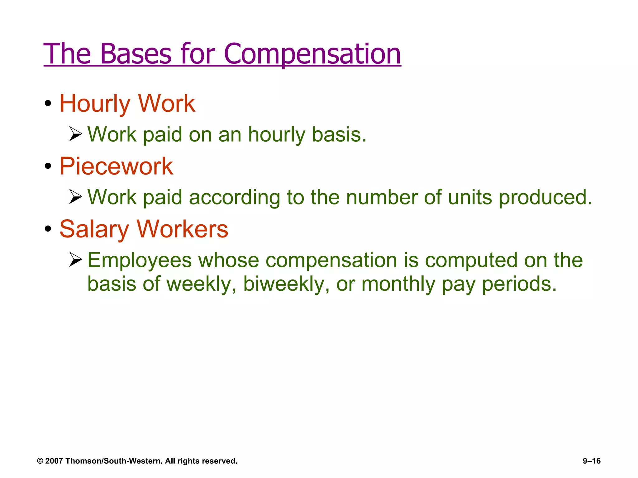 The Bases for Compensation Hourly Work Work paid on an hourly basis. Piecework Work paid according to the number of units produced. Salary Workers Employees whose compensation is computed on the basis of weekly, biweekly, or monthly pay periods. 