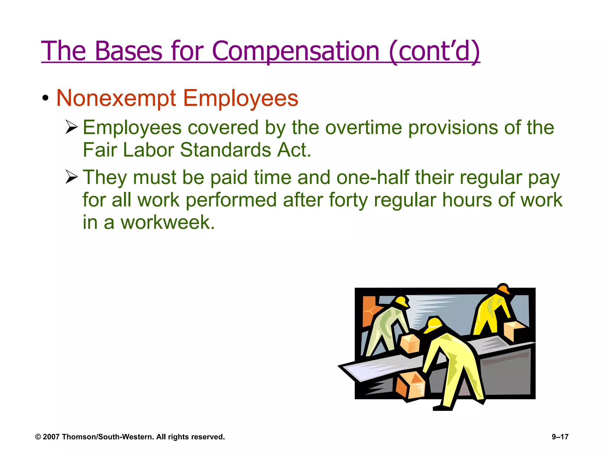 The Bases for Compensation (cont’d) Nonexempt Employees Employees covered by the overtime provisions of the Fair Labor Standards Act. They must be paid time and one-half their regular pay for all work performed after forty regular hours of work in a workweek. 
