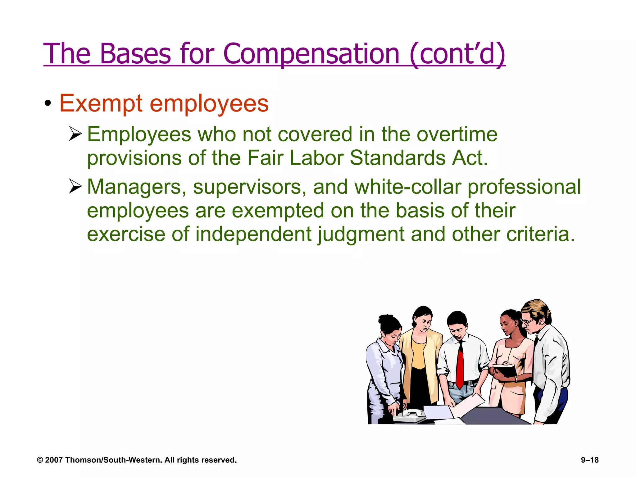 The Bases for Compensation (cont’d) Exempt employees Employees who not covered in the overtime provisions of the Fair Labor Standards Act. Managers, supervisors, and white-collar professional employees are exempted on the basis of their exercise of independent judgment and other criteria. 