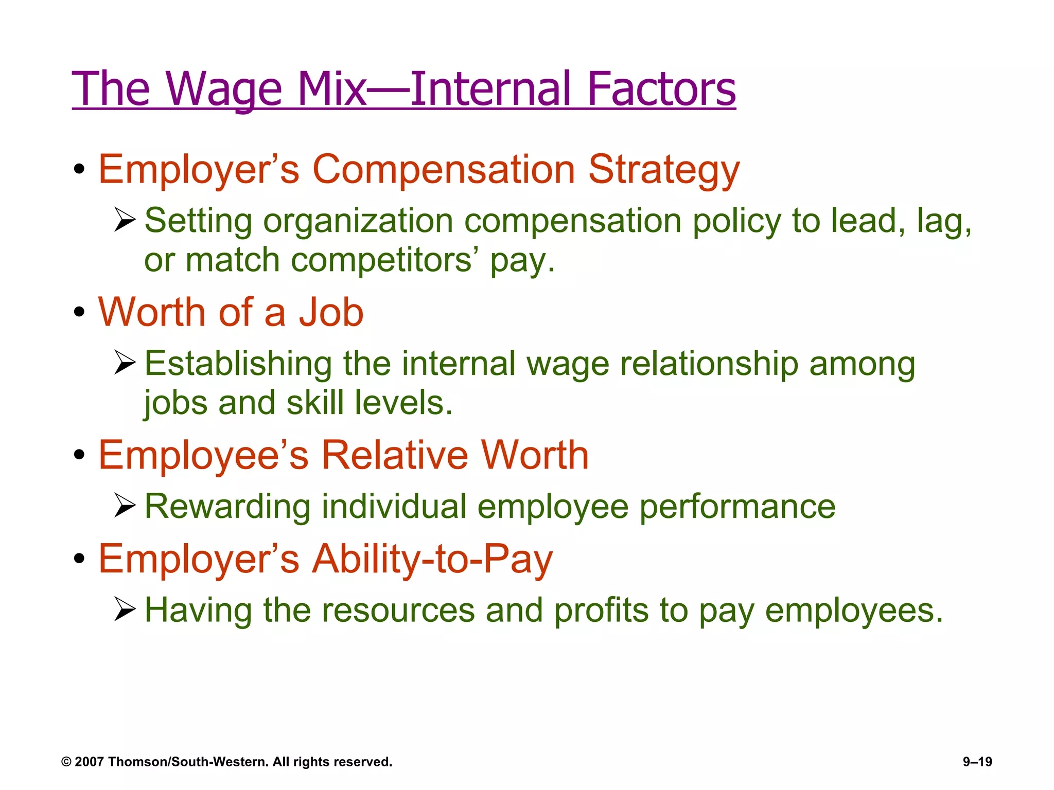 The Wage Mix—Internal Factors Employer’s Compensation Strategy Setting organization compensation policy to lead, lag, or match competitors’ pay. Worth of a Job Establishing the internal wage relationship among jobs and skill levels. Employee’s Relative Worth Rewarding individual employee performance Employer’s Ability-to-Pay  Having the resources and profits to pay employees. 