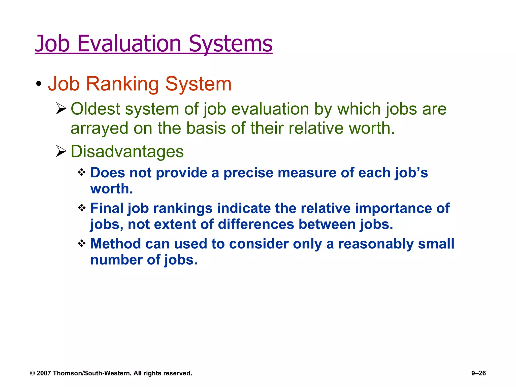 Job Evaluation Systems Job Ranking System Oldest system of job evaluation by which jobs are arrayed on the basis of their relative worth. Disadvantages  Does not provide a precise measure of each job’s worth. Final job rankings indicate the relative importance of jobs, not extent of differences between jobs. Method can used to consider only a reasonably small number of jobs. 