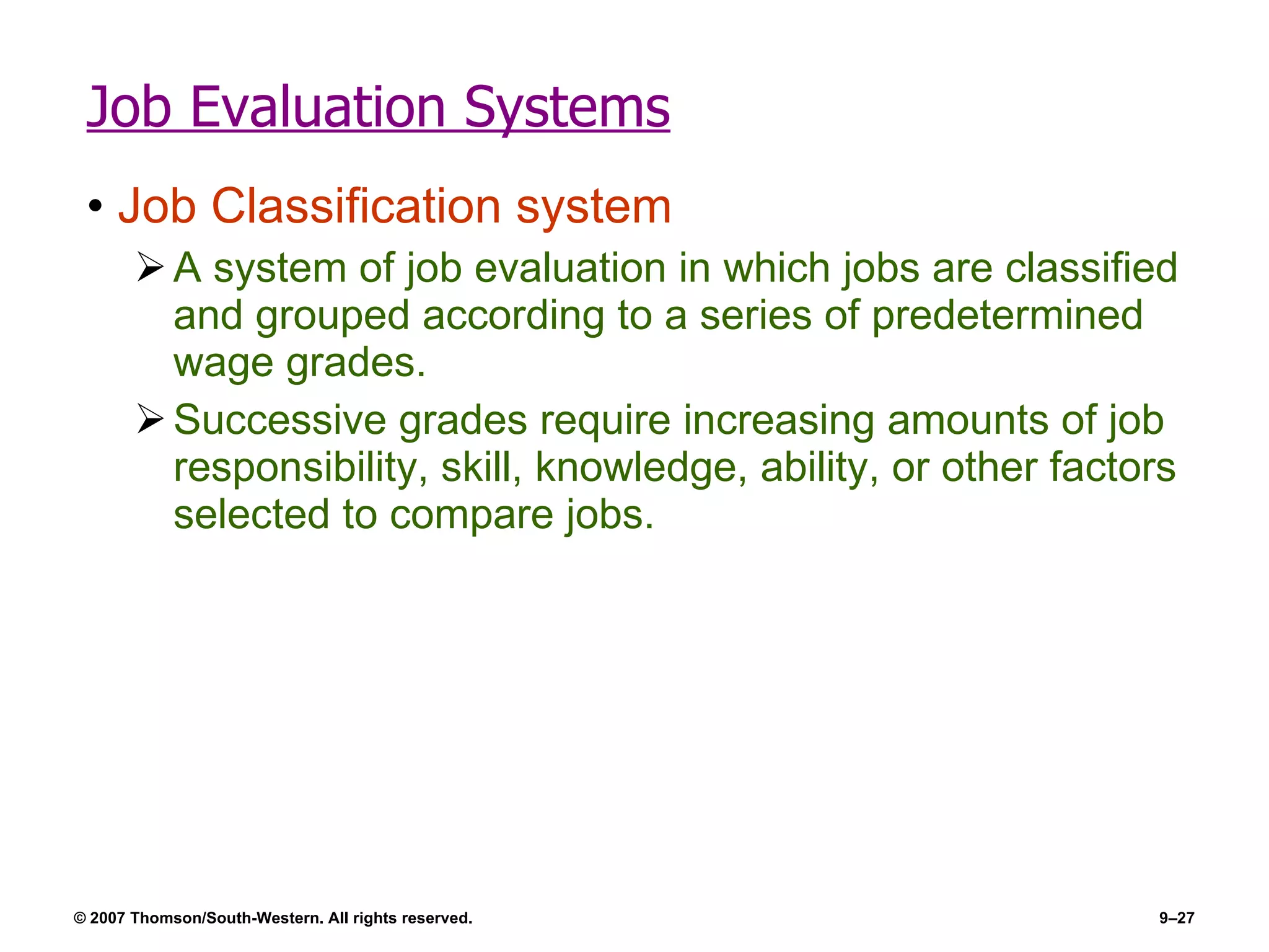 Job Evaluation Systems Job Classification system A system of job evaluation in which jobs are classified and grouped according to a series of predetermined wage grades. Successive grades require increasing amounts of job responsibility, skill, knowledge, ability, or other factors selected to compare jobs. 