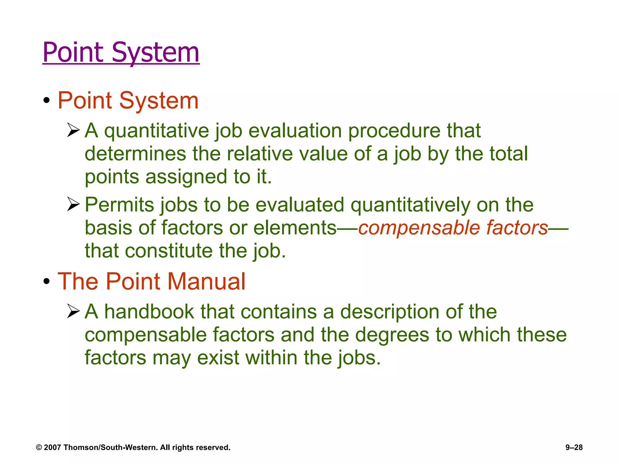 Point System Point System A quantitative job evaluation procedure that determines the relative value of a job by the total points assigned to it. Permits jobs to be evaluated quantitatively on the basis of factors or elements— compensable factors —that constitute the job. The Point Manual A handbook that contains a description of the compensable factors and the degrees to which these factors may exist within the jobs. 