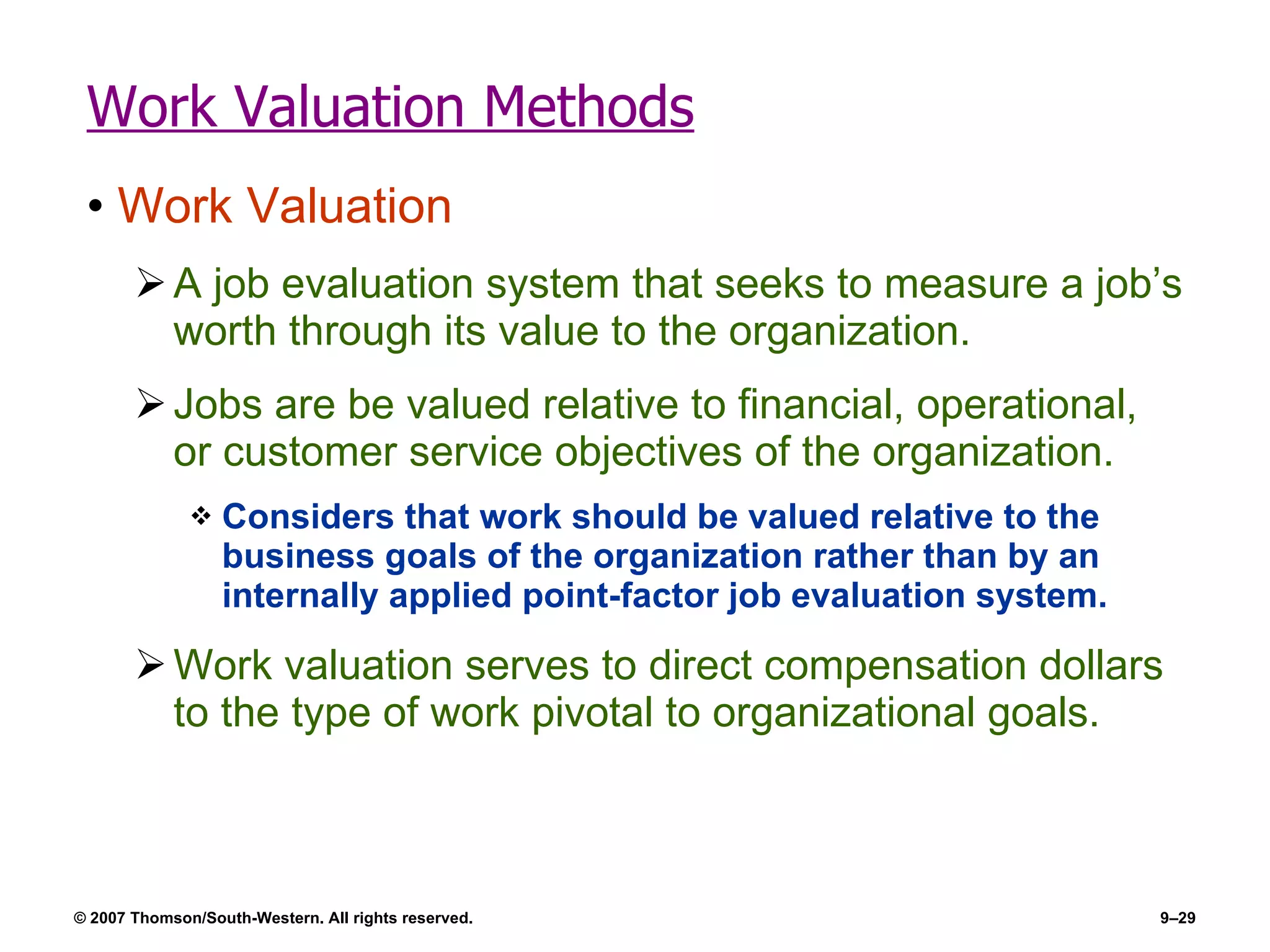 Work Valuation Methods Work Valuation A job evaluation system that seeks to measure a job’s worth through its value to the organization. Jobs are be valued relative to financial, operational, or customer service objectives of the organization. Considers that work should be valued relative to the business goals of the organization rather than by an internally applied point-factor job evaluation system. Work valuation serves to direct compensation dollars to the type of work pivotal to organizational goals. 