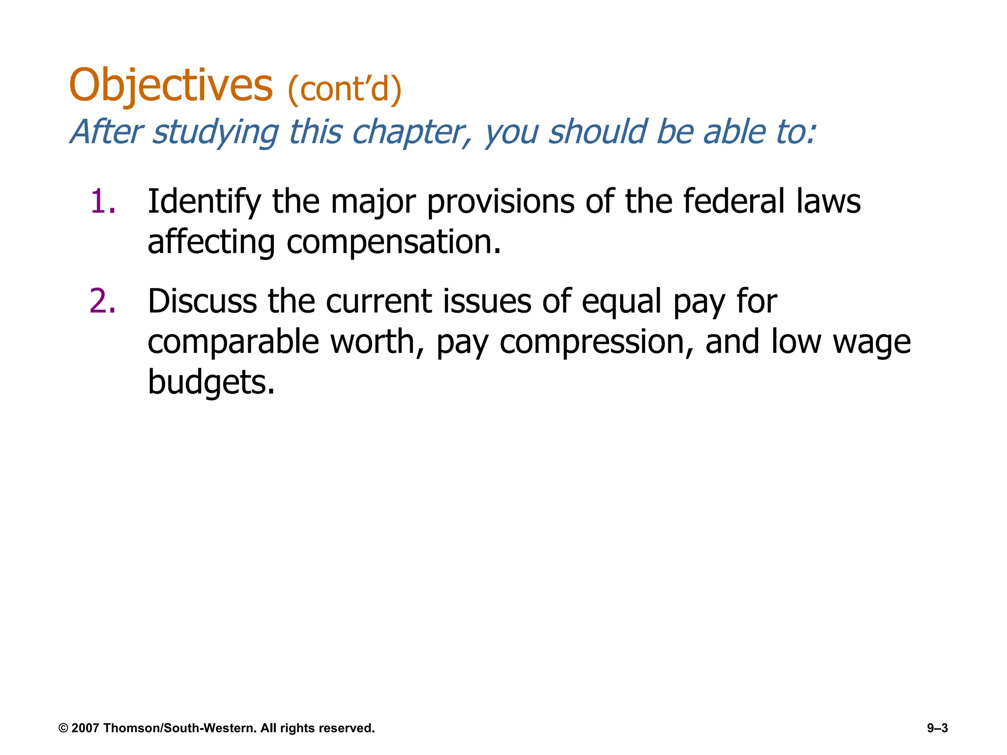 Objectives  (cont’d) After studying this chapter, you should be able to: Identify the major provisions of the federal laws affecting compensation. Discuss the current issues of equal pay for comparable worth, pay compression, and low wage budgets. 