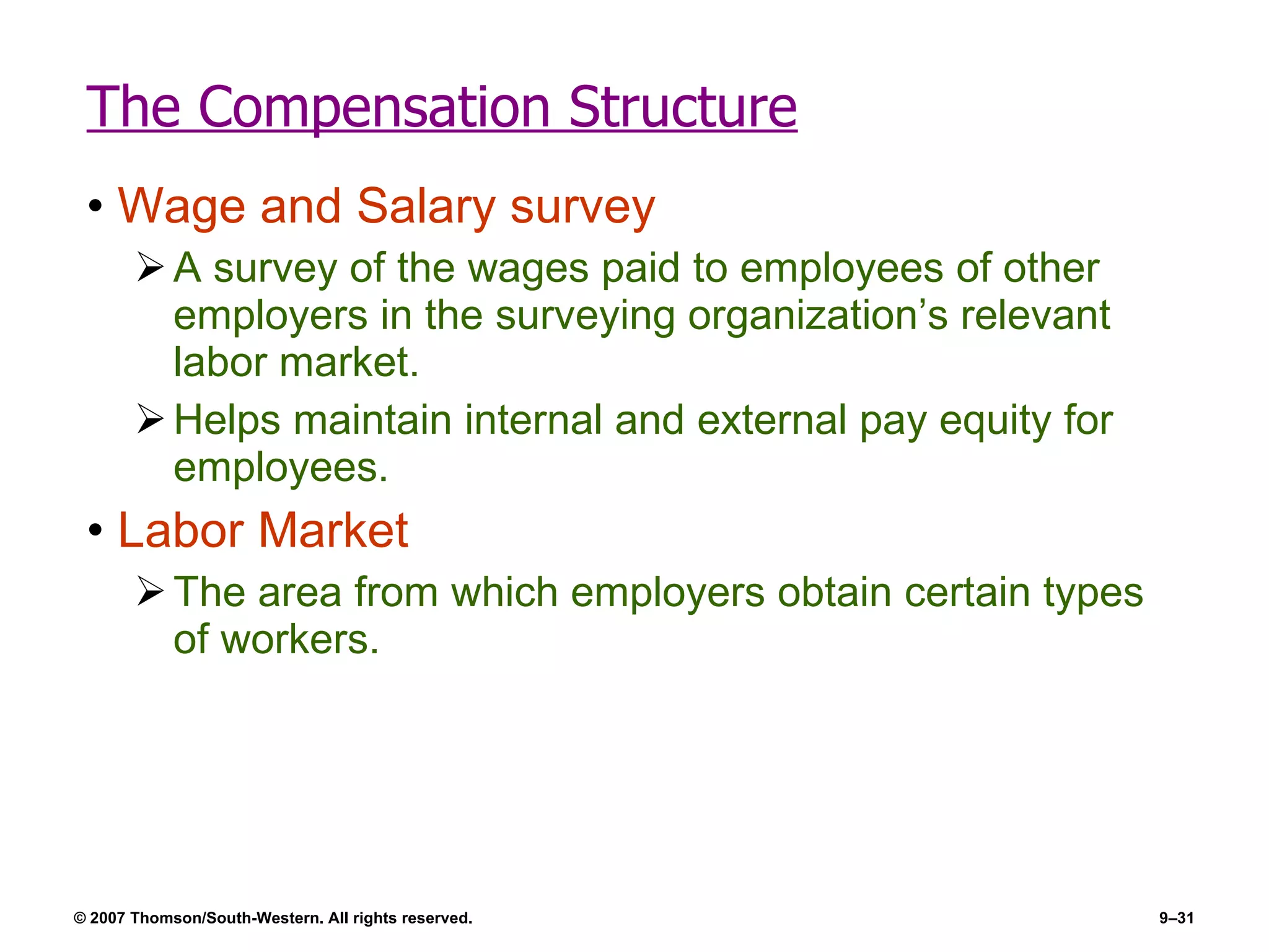 The Compensation Structure Wage and Salary survey A survey of the wages paid to employees of other employers in the surveying organization’s relevant labor market. Helps maintain internal and external pay equity for employees. Labor Market The area from which employers obtain certain types of workers. 
