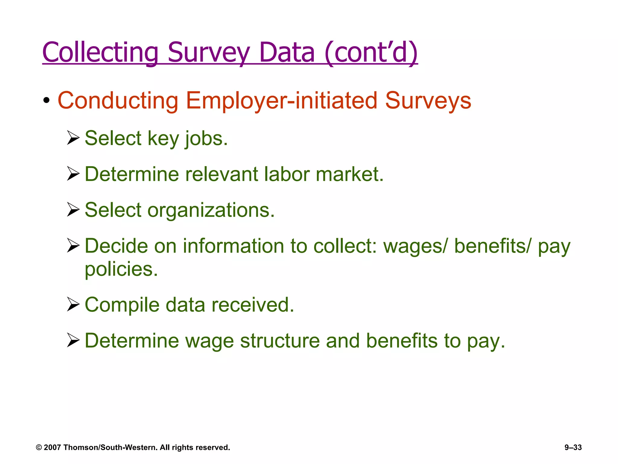 Collecting Survey Data (cont’d) Conducting Employer-initiated Surveys Select key jobs. Determine relevant labor market. Select organizations. Decide on information to collect: wages/ benefits/ pay policies. Compile data received. Determine wage structure and benefits to pay. 