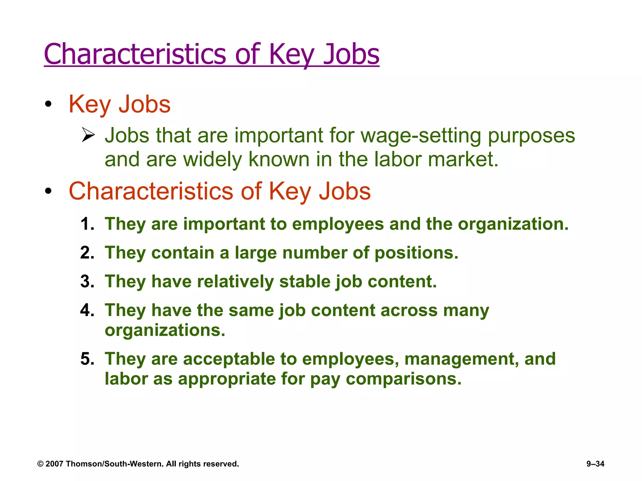 Characteristics of Key Jobs Key Jobs Jobs that are important for wage-setting purposes and are widely known in the labor market.  Characteristics of Key Jobs They are important to employees and the organization. They contain a large number of positions. They have relatively stable job content. They have the same job content across many organizations. They are acceptable to employees, management, and labor as appropriate for pay comparisons. 