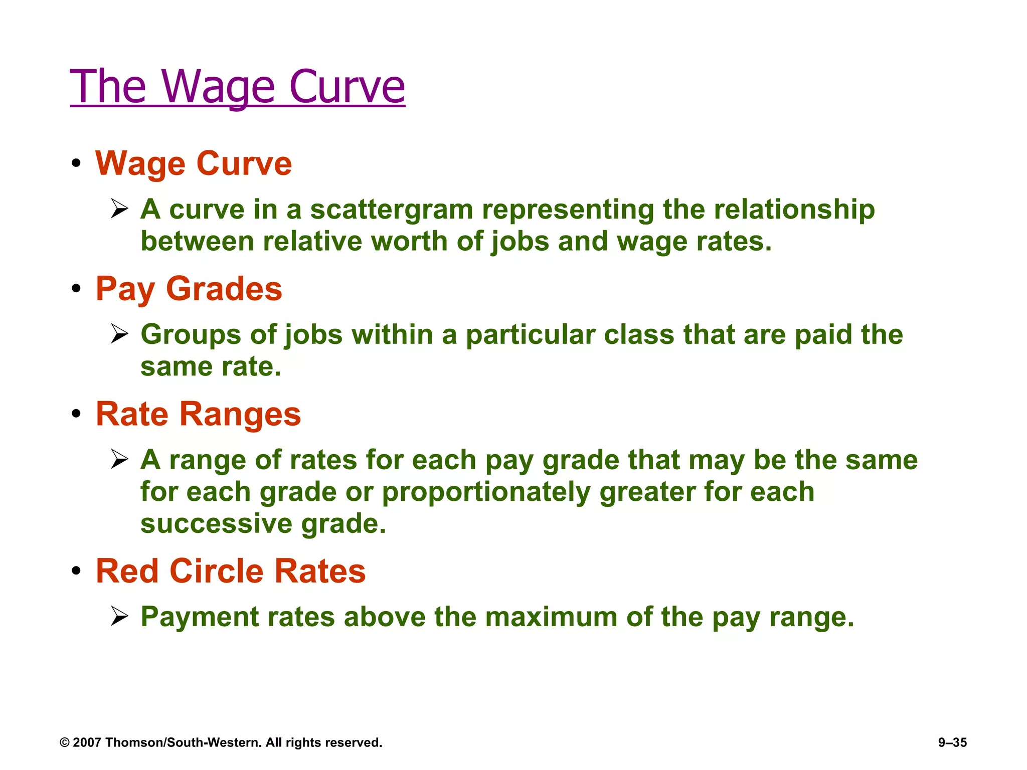 The Wage Curve Wage Curve A curve in a scattergram representing the relationship between relative worth of jobs and wage rates. Pay Grades Groups of jobs within a particular class that are paid the same rate. Rate Ranges A range of rates for each pay grade that may be the same for each grade or proportionately greater for each successive grade. Red Circle Rates Payment rates above the maximum of the pay range. 