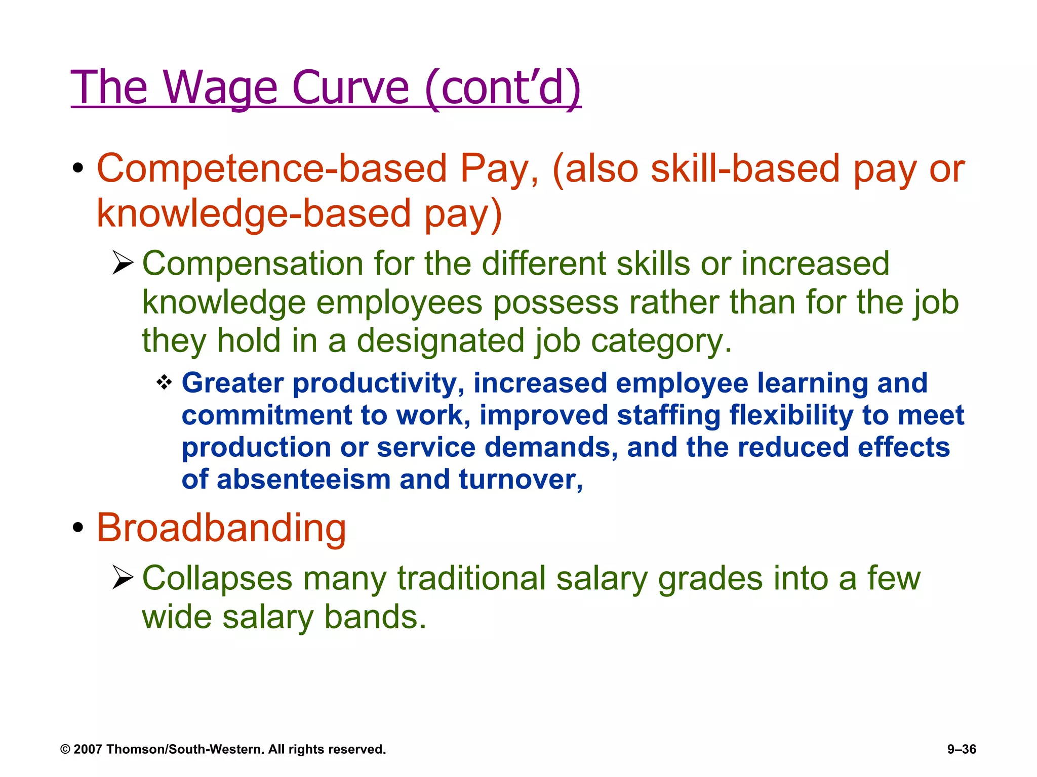 The Wage Curve (cont’d) Competence-based Pay, (also skill-based pay or knowledge-based pay) Compensation for the different skills or increased knowledge employees possess rather than for the job they hold in a designated job category. Greater productivity, increased employee learning and commitment to work, improved staffing flexibility to meet production or service demands, and the reduced effects of absenteeism and turnover, Broadbanding Collapses many traditional salary grades into a few wide salary bands. 