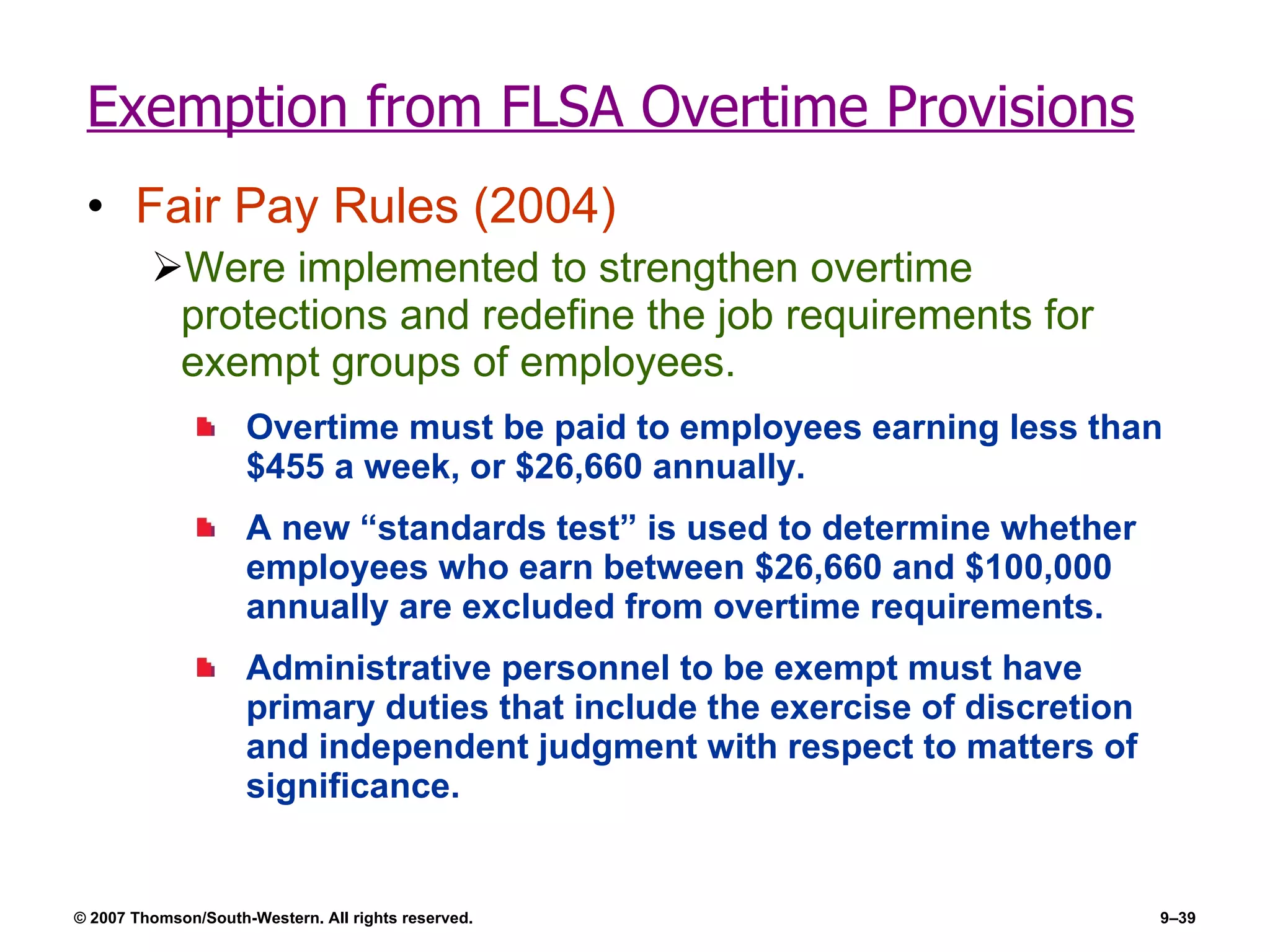 Exemption from FLSA Overtime Provisions Fair Pay Rules (2004) Were implemented to strengthen overtime protections and redefine the job requirements for exempt groups of employees. Overtime must be paid to employees earning less than $455 a week, or $26,660 annually. A new “standards test” is used to determine whether employees who earn between $26,660 and $100,000 annually are excluded from overtime requirements. Administrative personnel to be exempt must have primary duties that include the exercise of discretion and independent judgment with respect to matters of significance. 