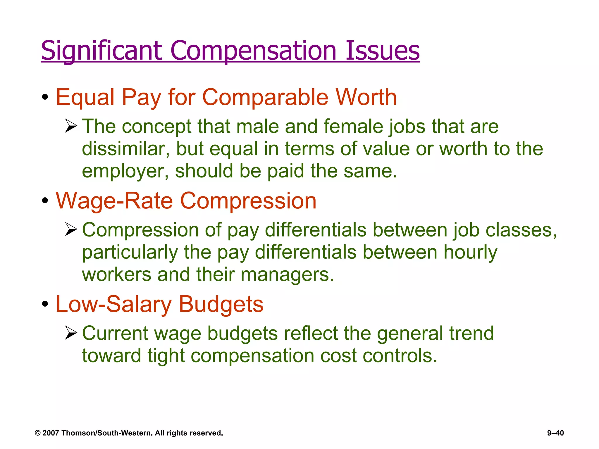 Significant Compensation Issues Equal Pay for Comparable Worth The concept that male and female jobs that are dissimilar, but equal in terms of value or worth to the employer, should be paid the same. Wage-Rate Compression Compression of pay differentials between job classes, particularly the pay differentials between hourly workers and their managers. Low-Salary Budgets Current wage budgets reflect the general trend toward tight compensation cost controls. 
