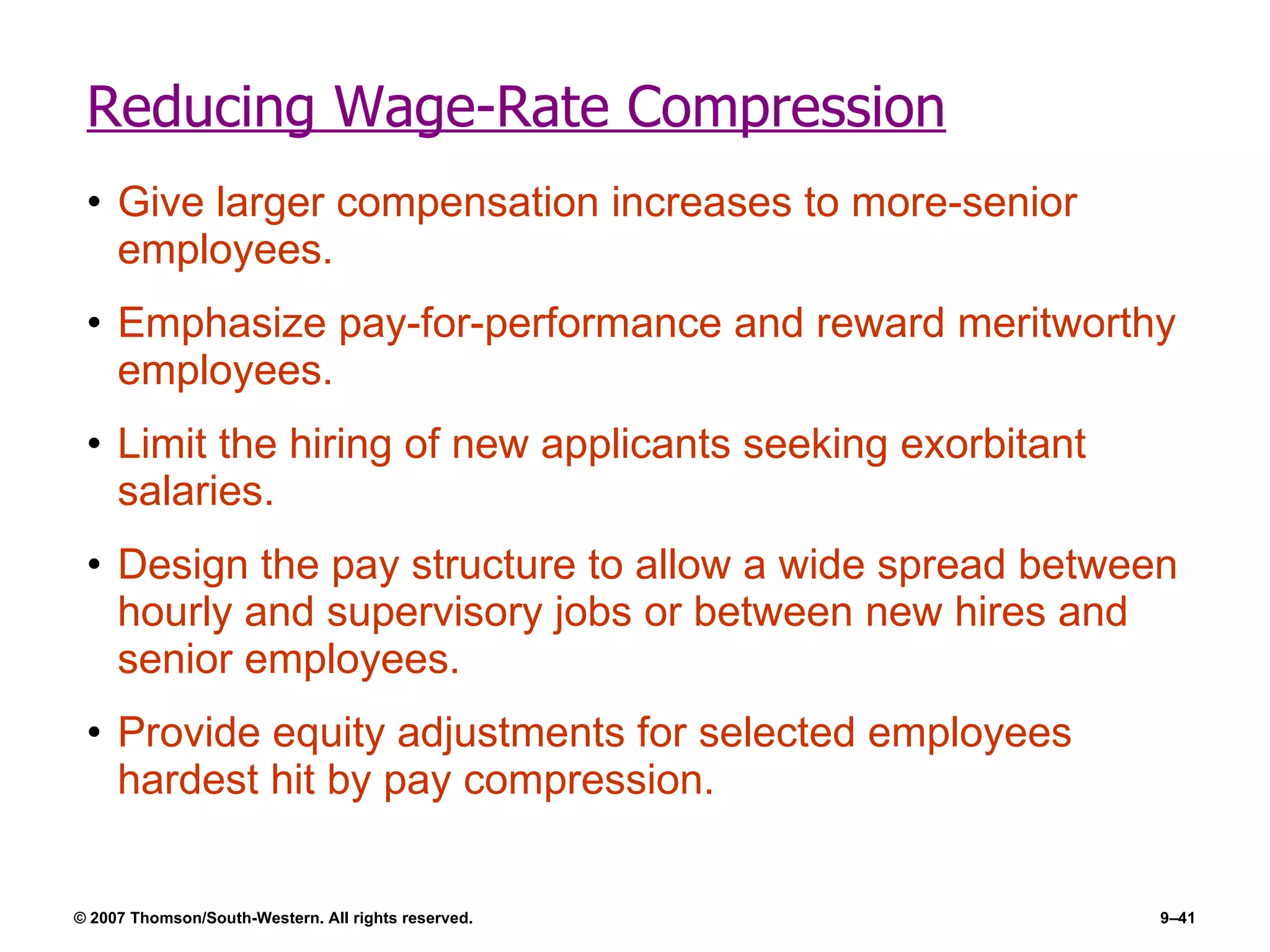 Reducing Wage-Rate Compression Give larger compensation increases to more-senior employees. Emphasize pay-for-performance and reward meritworthy employees. Limit the hiring of new applicants seeking exorbitant salaries. Design the pay structure to allow a wide spread between hourly and supervisory jobs or between new hires and senior employees. Provide equity adjustments for selected employees hardest hit by pay compression. 