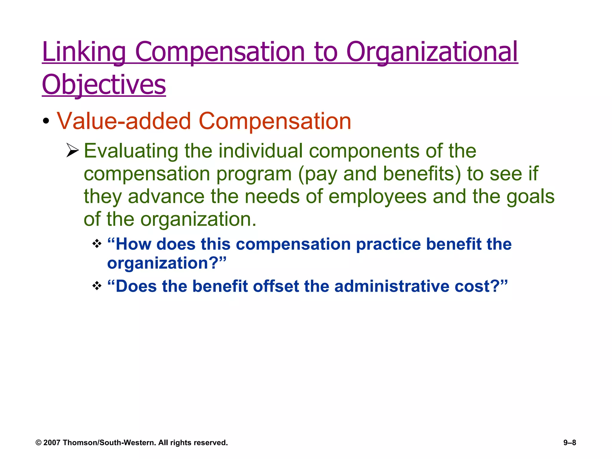 Linking Compensation to Organizational Objectives Value-added Compensation Evaluating the individual components of the compensation program (pay and benefits) to see if they advance the needs of employees and the goals of the organization. “How does this compensation practice benefit the organization?” “Does the benefit offset the administrative cost?” 