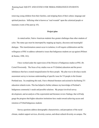 Running head: EQUITY AND JUSTICE FOR TRIBAL/INDIGENOUS STUDENTS
10


removing young children from their families, and stripping them of their culture, language and

spiritual practices. Inflicting what is known as “soul wounds” upon the colonized people or

traumatic events of the past (p. 65).


                                                Project plan


       As stated earlier, Native American students face greater challenges than other students of

color. The status quo must be interrupted by stepping up inquiry, discourse and meaningful

dialogue. This transformation cannot occur in isolation, it will require collaboration and the

willingness of PSU to address substantive issues that Indigenous students are up against (Wilmot

& Hocker, 1998, 101).


       I have worked under the supervision of the Director of Indigenous studies at PSU, Dr.

Cornel Pewewardy. The focus of my studies was on T/I (Indian) education and the power

imbalances that have created marginalization for these people. My plan was to develop a needs

assessment survey to increase understanding of specific issue for T/I people in the Greater

Portland area. In completing this task, I have obtained literature and assisted in facilitating T/I

education related events. This has helped to further enhance my knowledge of Portland’s

Indigenous community’s needs and possible solutions. My project involved survey

development, and an analysis of the experiential and literature review findings; that will help

gauge the progress that higher education institutions have made toward achieving access and

retention of Tribal/Indigenous students


       Survey questions address demographic characteristics, and perceptions of the racial

climate, student support services, diversity courses, and about cultural diversity on campus. The
 