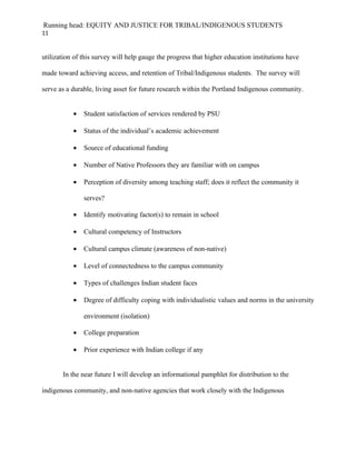 Running head: EQUITY AND JUSTICE FOR TRIBAL/INDIGENOUS STUDENTS
11


utilization of this survey will help gauge the progress that higher education institutions have

made toward achieving access, and retention of Tribal/Indigenous students. The survey will

serve as a durable, living asset for future research within the Portland Indigenous community.


           •   Student satisfaction of services rendered by PSU

           •   Status of the individual’s academic achievement

           •   Source of educational funding

           •   Number of Native Professors they are familiar with on campus

           •   Perception of diversity among teaching staff; does it reflect the community it

               serves?

           •   Identify motivating factor(s) to remain in school

           •   Cultural competency of Instructors

           •   Cultural campus climate (awareness of non-native)

           •   Level of connectedness to the campus community

           •   Types of challenges Indian student faces

           •   Degree of difficulty coping with individualistic values and norms in the university

               environment (isolation)

           •   College preparation

           •   Prior experience with Indian college if any


       In the near future I will develop an informational pamphlet for distribution to the

indigenous community, and non-native agencies that work closely with the Indigenous
 