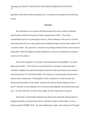 Running head: EQUITY AND JUSTICE FOR TRIBAL/INDIGENOUS STUDENTS
12


population within the Portland metropolitan area. I will discuss this pamphlet in the following

section.


                                                 Outcomes


       My expectations are to promote self-determination and create an effective enduring

transformation within the framework of Native education here at PSU. This will be

accomplished in part, by my pilot project (survey). Future utilization of this survey will yield

critical data that will serve as the ground work for additional inquiry into the state of affairs of N/

A students at PSU. My expectation is, that the survey findings braided with the current research

taking place within the Indigenous Studies Department, will serve as mechanisms of change in

current university policies.


       The second component of my project is the development of the pamphlet, “Are treaty

rights special rights?” This will serve as an introduction to sovereignty; information that is

intended to enlighten and dispel misconceptions about the unique government-to-government

status between the U.S. and Tribal members. The strategy is to spark dialogue between native

and non-native communities. The pamphlets will be a mechanism in which accurate and

documented information will be shared. Someone once told me that the language of law is

power”, therefore we must diligently strive to become knowledgeable and articulate these treaty

laws. The more often that we exercise these rights, the more empowered we become.


       Historically, Colonial Indian education has ignored and violated the inherent rights of

Indigenous peoples, to maintain their cultures, education, religion, and the rights to exist as

distinct peoples (UNDRIP, 2010). By acknowledging these rights, and working with T/I people
 