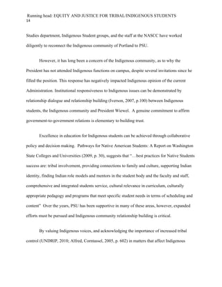 Running head: EQUITY AND JUSTICE FOR TRIBAL/INDIGENOUS STUDENTS
14


Studies department, Indigenous Student groups, and the staff at the NASCC have worked

diligently to reconnect the Indigenous community of Portland to PSU.


       However, it has long been a concern of the Indigenous community, as to why the

President has not attended Indigenous functions on campus, despite several invitations since he

filled the position. This response has negatively impacted Indigenous opinion of the current

Administration. Institutional responsiveness to Indigenous issues can be demonstrated by

relationship dialogue and relationship building (Iverson, 2007, p.100) between Indigenous

students, the Indigenous community and President Wiewel. A genuine commitment to affirm

government-to-government relations is elementary to building trust.


       Excellence in education for Indigenous students can be achieved through collaborative

policy and decision making. Pathways for Native American Students: A Report on Washington

State Colleges and Universities (2009, p. 30), suggests that “…best practices for Native Students

success are: tribal involvement, providing connections to family and culture, supporting Indian

identity, finding Indian role models and mentors in the student body and the faculty and staff,

comprehensive and integrated students service, cultural relevance in curriculum, culturally

appropriate pedagogy and programs that meet specific student needs in terms of scheduling and

content” Over the years, PSU has been supportive in many of these areas, however, expanded

efforts must be pursued and Indigenous community relationship building is critical.


       By valuing Indigenous voices, and acknowledging the importance of increased tribal

control (UNDRIP, 2010; Alfred, Corntassel, 2005, p. 602) in matters that affect Indigenous
 