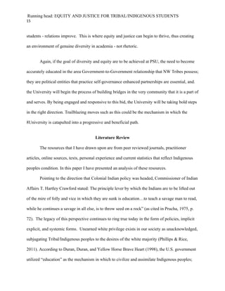 Running head: EQUITY AND JUSTICE FOR TRIBAL/INDIGENOUS STUDENTS
15


students - relations improve. This is where equity and justice can begin to thrive, thus creating

an environment of genuine diversity in academia - not rhetoric.


       Again, if the goal of diversity and equity are to be achieved at PSU, the need to become

accurately educated in the area Government-to-Government relationship that NW Tribes possess;

they are political entities that practice self-governance enhanced partnerships are essential, and.

the University will begin the process of building bridges in the very community that it is a part of

and serves. By being engaged and responsive to this bid, the University will be taking bold steps

in the right direction. Trailblazing moves such as this could be the mechanism in which the

8University is catapulted into a progressive and beneficial path.


                                        Literature Review

       The resources that I have drawn upon are from peer reviewed journals, practitioner

articles, online sources, texts, personal experience and current statistics that reflect Indigenous

peoples condition. In this paper I have presented an analysis of these resources.

       Pointing to the direction that Colonial Indian policy was headed, Commissioner of Indian

Affairs T. Hartley Crawford stated: The principle lever by which the Indians are to be lifted out

of the mire of folly and vice in which they are sunk is education…to teach a savage man to read,

while he continues a savage in all else, is to throw seed on a rock” (as cited in Prucha, 1975, p.

72). The legacy of this perspective continues to ring true today in the form of policies, implicit

explicit, and systemic forms. Unearned white privilege exists in our society as unacknowledged,

subjugating Tribal/Indigenous peoples to the desires of the white majority (Phillips & Rice,

2011). According to Duran, Duran, and Yellow Horse Brave Heart (1998), the U.S. government

utilized “education” as the mechanism in which to civilize and assimilate Indigenous peoples;
 