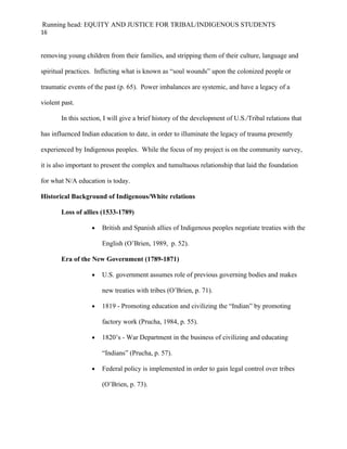 Running head: EQUITY AND JUSTICE FOR TRIBAL/INDIGENOUS STUDENTS
16


removing young children from their families, and stripping them of their culture, language and

spiritual practices. Inflicting what is known as “soul wounds” upon the colonized people or

traumatic events of the past (p. 65). Power imbalances are systemic, and have a legacy of a

violent past.

       In this section, I will give a brief history of the development of U.S./Tribal relations that

has influenced Indian education to date, in order to illuminate the legacy of trauma presently

experienced by Indigenous peoples. While the focus of my project is on the community survey,

it is also important to present the complex and tumultuous relationship that laid the foundation

for what N/A education is today.

Historical Background of Indigenous/White relations

       Loss of allies (1533-1789)

                   •   British and Spanish allies of Indigenous peoples negotiate treaties with the

                       English (O’Brien, 1989, p. 52).

       Era of the New Government (1789-1871)

                   •   U.S. government assumes role of previous governing bodies and makes

                       new treaties with tribes (O’Brien, p. 71).

                   •   1819 - Promoting education and civilizing the “Indian” by promoting

                       factory work (Prucha, 1984, p. 55).

                   •   1820’s - War Department in the business of civilizing and educating

                       “Indians” (Prucha, p. 57).

                   •   Federal policy is implemented in order to gain legal control over tribes

                       (O’Brien, p. 73).
 