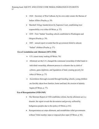 Running head: EQUITY AND JUSTICE FOR TRIBAL/INDIGENOUS STUDENTS
17


               •    1824 – Secretary of War Calhoun, by his own order creates the Bureau of

                    Indian Affairs (Prucha, p. 59).

               •    Marshall Trilogy handed down by Supreme Court, establishing trust

                    responsibility over tribes (O’Brien, p. 57).

               •    1859 – First “Indian” boarding schools established in Washington and

                    Oregon (Prucha, p. 59).

               •    1885 – annual report revealed that the government failed to educate

                    “Indian” children (Prucha, p. 57).

     Era of Assimilation and Allotment (1871-1928)

                •   U.S. ceases treaty making (O’Brien, 76).

                •   Allotment act the U.S. changed the communal ownership of tribal lands to

                    individual ownership, allotment process is a disaster due to clash of

                    cultures, game depletion, and liquidation of land, creating poverty for

                    tribes (O’Brien, p. 77)

                •   Assimilation thorough executed through boarding schools, young children

                    are forcibly taken from families, home and land, the erosion of identity

                    begins (O’Brien, p. 77).

     Era of Reorganization (1928-1945)

               •    The Merriam Report of 1928 establishes reform, but the allotment act is a

                    disaster, the report reveals the devastation and poverty suffered by

                    Indigenous peoples due to this policy (O’Brien, p. 81).

               •    Reorganization act stops allotment, and reestablishes tribal governments

                    without Tribal member input or imposed alien input (O’Brien, p. 82).
 