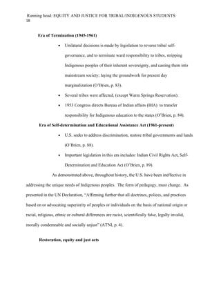 Running head: EQUITY AND JUSTICE FOR TRIBAL/INDIGENOUS STUDENTS
18


       Era of Termination (1945-1961)

                    •   Unilateral decisions is made by legislation to reverse tribal self-

                        governance, and to terminate ward responsibility to tribes, stripping

                        Indigenous peoples of their inherent sovereignty, and casting them into

                        mainstream society; laying the groundwork for present day

                        marginalization (O’Brien, p. 83).

                    •   Several tribes were affected, (except Warm Springs Reservation).

                    •   1953 Congress directs Bureau of Indian affairs (BIA) to transfer

                        responsibility for Indigenous education to the states (O’Brien, p. 84).

        Era of Self-determination and Educational Assistance Act (1961-present)

                    •   U.S. seeks to address discrimination, restore tribal governments and lands

                        (O’Brien, p. 88).

                    •   Important legislation in this era includes: Indian Civil Rights Act, Self-

                        Determination and Education Act (O’Brien, p. 89).

                As demonstrated above, throughout history, the U.S. have been ineffective in

addressing the unique needs of Indigenous peoples. The form of pedagogy, must change. As

presented in the UN Declaration, “Affirming further that all doctrines, polices, and practices

based on or advocating superiority of peoples or individuals on the basis of national origin or

racial, religious, ethnic or cultural differences are racist, scientifically false, legally invalid,

morally condemnable and socially unjust” (ATNI, p. 4).


        Restoration, equity and just acts
 