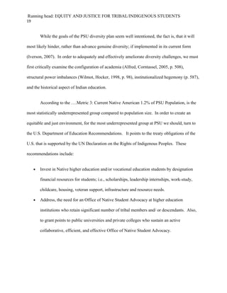 Running head: EQUITY AND JUSTICE FOR TRIBAL/INDIGENOUS STUDENTS
19


         While the goals of the PSU diversity plan seem well intentioned, the fact is, that it will

most likely hinder, rather than advance genuine diversity; if implemented in its current form

(Iverson, 2007). In order to adequately and effectively ameliorate diversity challenges, we must

first critically examine the configuration of academia (Alfred, Corntassel, 2005, p. 508),

structural power imbalances (Wilmot, Hocker, 1998, p. 98), institutionalized hegemony (p. 587),

and the historical aspect of Indian education.


         According to the ….Metric 3: Current Native American 1.2% of PSU Population, is the

most statistically underrepresented group compared to population size. In order to create an

equitable and just environment, for the most underrepresented group at PSU we should, turn to

the U.S. Department of Education Recommendations. It points to the treaty obligations of the

U.S. that is supported by the UN Declaration on the Rights of Indigenous Peoples. These

recommendations include:


     •   Invest in Native higher education and/or vocational education students by designation

         financial resources for students; i.e., scholarships, leadership internships, work-study,

         childcare, housing, veteran support, infrastructure and resource needs.

     •   Address, the need for an Office of Native Student Advocacy at higher education

         institutions who retain significant number of tribal members and/ or descendants. Also,

         to grant points to public universities and private colleges who sustain an active

         collaborative, efficient, and effective Office of Native Student Advocacy.
 