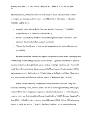 Running head: EQUITY AND JUSTICE FOR TRIBAL/INDIGENOUS STUDENTS
20


Recommendations, of The National Advisory Council on Indian Education states, “Tribal

sovereignty and trust responsibility must be upheld by the U.S. Department of Education

(USDOE), (ATNI, 2012).


     •   recognize Indian tribal as Tribal Education Agencies/Department (TEAs/TEDs)

         comparable to Local Education Agencies (LEAs).

     •   raise the accountability of Indian Education through consultation with Tribes, Tribal

         education departments, Indian educators and parents

     •   Through the identification of programs and services impacting Native education and

         accessibility


         In order to transform relations and improve Indigenous education, tribal sovereignty must

first be clearly understood by policy and decision makers. A genuine commitment to improve

Indigenous education, through shared decision making is strongly recommended. This would

entail, shared decision making, the development of a Memorandum of Understanding (MOU),

and an appointment by the President of PSU of a liaison to the Northwest Tribes. These steps

have proven to increase Indigenous students’ success at Washington State University. .


         Strides towards improving Indigenous success in education have come a long way.

However, conflicting values, interests, norms, and lack of knowledge concerning treaty (legal)

responsibility to tribes, perpetuates inequities in education and exclusion of Tribal/Indigenous

voices in policy and decision making (Antone, E., & Cordoba, T. 2005; Toomey, Oetzel, & Yee-

Jung, 2001). Embedded power systems or colonial legacies (Alfred, 2005, p. 599), also create

barriers to equity and success. Strategies for change that foster an environment of equity,
 