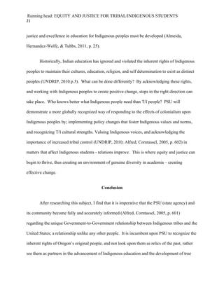 Running head: EQUITY AND JUSTICE FOR TRIBAL/INDIGENOUS STUDENTS
21


justice and excellence in education for Indigenous peoples must be developed (Almeida,

Hernandez-Wolfe, & Tubbs, 2011, p. 25).


       Historically, Indian education has ignored and violated the inherent rights of Indigenous

peoples to maintain their cultures, education, religion, and self determination to exist as distinct

peoples (UNDRIP, 2010 p.3). What can be done differently? By acknowledging these rights,

and working with Indigenous peoples to create positive change, steps in the right direction can

take place. Who knows better what Indigenous people need than T/I people? PSU will

demonstrate a more globally recognized way of responding to the effects of colonialism upon

Indigenous peoples by; implementing policy changes that foster Indigenous values and norms,

and recognizing T/I cultural strengths. Valuing Indigenous voices, and acknowledging the

importance of increased tribal control (UNDRIP, 2010; Alfred, Corntassel, 2005, p. 602) in

matters that affect Indigenous students - relations improve. This is where equity and justice can

begin to thrive, thus creating an environment of genuine diversity in academia – creating

effective change.


                                            Conclusion


       After researching this subject, I find that it is imperative that the PSU (state agency) and

its community become fully and accurately informed (Alfred, Corntassel, 2005, p. 601)

regarding the unique Government-to-Government relationship between Indigenous tribes and the

United States; a relationship unlike any other people. It is incumbent upon PSU to recognize the

inherent rights of Oregon’s original people, and not look upon them as relics of the past, rather

see them as partners in the advancement of Indigenous education and the development of true
 