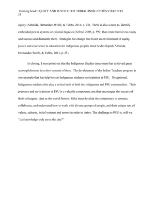 Running head: EQUITY AND JUSTICE FOR TRIBAL/INDIGENOUS STUDENTS
22


equity (Almeida, Hernandez-Wolfe, & Tubbs, 2011, p. 25). There is also a need to, identify

embedded power systems or colonial legacies (Alfred, 2005, p. 599) that create barriers to equity

and success and dismantle them. Strategies for change that foster an environment of equity,

justice and excellence in education for Indigenous peoples must be developed (Almeida,

Hernandez-Wolfe, & Tubbs, 2011, p. 25).


       In closing, I must point out that the Indigenous Studies department has achieved great

accomplishments in a short amount of time. The development of the Indian Teachers program is

one example that has help bolster Indigenous students participation at PSU. Exceptional,

Indigenous students also play a critical role in both the Indigenous and PSU communities. Their

presence and participation at PSU is a valuable component, one that encourages the success of

their colleagues. And as the world flattens, folks must develop the competency to connect,

collaborate, and understand how to work with diverse groups of people, and their unique sets of

values, cultures, belief systems and norms in order to thrive. The challenge to PSU is, will we

“Let knowledge truly serve the city?”
 