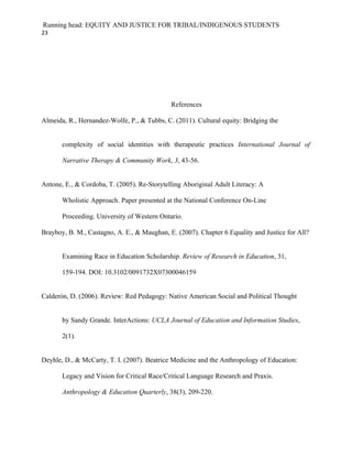 Running head: EQUITY AND JUSTICE FOR TRIBAL/INDIGENOUS STUDENTS
23




                                             References

Almeida, R., Hernandez-Wolfe, P., & Tubbs, C. (2011). Cultural equity: Bridging the


       complexity of social identities with therapeutic practices International Journal of

       Narrative Therapy & Community Work, 3, 43-56.


Antone, E., & Cordoba, T. (2005). Re-Storytelling Aboriginal Adult Literacy: A

       Wholistic Approach. Paper presented at the National Conference On-Line

       Proceeding. University of Western Ontario.

Brayboy, B. M., Castagno, A. E., & Maughan, E. (2007). Chapter 6 Equality and Justice for All?


       Examining Race in Education Scholarship. Review of Research in Education, 31,

       159-194. DOI: 10.3102/0091732X07300046159


Calderón, D. (2006). Review: Red Pedagogy: Native American Social and Political Thought


       by Sandy Grande. InterActions: UCLA Journal of Education and Information Studies,

       2(1).


Deyhle, D., & McCarty, T. I. (2007). Beatrice Medicine and the Anthropology of Education:

       Legacy and Vision for Critical Race/Critical Language Research and Praxis.

       Anthropology & Education Quarterly, 38(3), 209-220.
 
