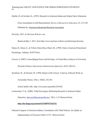 Running head: EQUITY AND JUSTICE FOR TRIBAL/INDIGENOUS STUDENTS
24


Deyhle, D., & Swisher, K., (1997). Research in American Indian and Alaska Native Education:


       From Assimilation to Self-Determination. Review of Research in Education, 22, 113-194

       Published by: American Educational Research Association


Diversity. 2011. In Merriam-Webster.com.


       Retrieved May 1, 2011, from http://www.merriam-webster.com/dictionary/diversity


Duran, B., Duran, E., & Yellow Horse Brave Heart, M., (1998). Native American Postcolonial

Psychology, Ambany: SUNY Press,


Iverson, S. (2007). Camouflaging Power and Privilege: A Critical Race Analysis of University


       Diversity Policies. Educational Administration Quarterly, 43(5), 586-611.


Kymlicka, W., & Norman, W. (1994). Return of the Citizen: A Survey of Recent Work on


       Citizenship Theory. Ethics, 104(2), 352-381.


       Article Stable URL: http://www.jstor.org/stable/2381582

Lomawaima, T. K., (2000). Tribal Sovereigns: Reframing Research in American Indian


       Education. Harvard Educational Review, 70(1), 1-23. Retrieved from


       http://her.hepg.org/content/b133t0976714n73r/


National Congress of American Indians. Consultation with Tribal Nations: An Update on

       Implementation of Executive Order 13175. Retrieved from
 