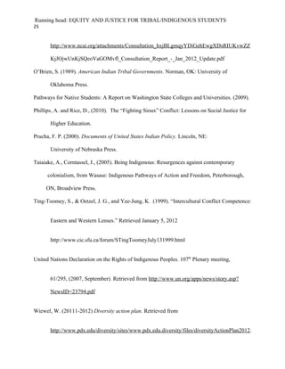 Running head: EQUITY AND JUSTICE FOR TRIBAL/INDIGENOUS STUDENTS
25


       http://www.ncai.org/attachments/Consultation_hxjBLgmqyYDiGehEwgXDsRIUKvwZZ

       KjJOjwUnKjSQeoVaGOMvfl_Consultation_Report_-_Jan_2012_Update.pdf

O’Brien, S. (1989). American Indian Tribal Governments. Norman, OK: University of

       Oklahoma Press.

Pathways for Native Students: A Report on Washington State Colleges and Universities. (2009).

Phillips, A. and Rice, D., (2010). The “Fighting Sioux” Conflict: Lessons on Social Justice for

       Higher Education.

Prucha, F. P. (2000). Documents of United States Indian Policy. Lincoln, NE:

       University of Nebraska Press.

Taiaiake, A., Corntassel, J., (2005). Being Indigenous: Resurgences against contemporary

      colonialism, from Wasase: Indigenous Pathways of Action and Freedom, Peterborough,

     ON, Broadview Press.

Ting-Toomey, S., & Oetzel, J. G., and Yee-Jung, K. (1999). “Intercultural Conflict Competence:


       Eastern and Western Lenses.” Retrieved January 5, 2012


       http://www.cic.sfu.ca/forum/STingToomeyJuly131999.html


United Nations Declaration on the Rights of Indigenous Peoples. 107th Plenary meeting,


       61/295, (2007, September). Retrieved from http://www.un.org/apps/news/story.asp?

       NewsID=23794.pdf


Wiewel, W. (20111-2012) Diversity action plan. Retrieved from


       http://www.pdx.edu/diversity/sites/www.pdx.edu.diversity/files/diversityActionPlan2012.
 