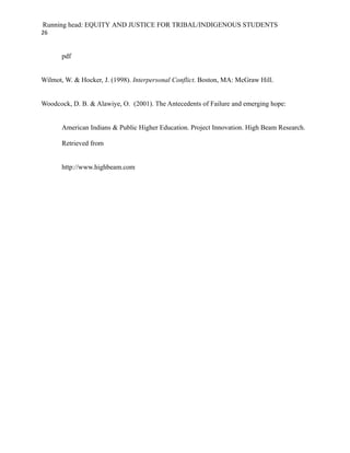 Running head: EQUITY AND JUSTICE FOR TRIBAL/INDIGENOUS STUDENTS
26


       pdf


Wilmot, W. & Hocker, J. (1998). Interpersonal Conflict. Boston, MA: McGraw Hill.


Woodcock, D. B. & Alawiye, O. (2001). The Antecedents of Failure and emerging hope:


       American Indians & Public Higher Education. Project Innovation. High Beam Research.

       Retrieved from


       http://www.highbeam.com
 