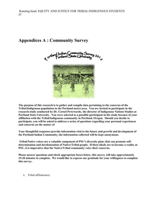 Running head: EQUITY AND JUSTICE FOR TRIBAL/INDIGENOUS STUDENTS
27




Appendices A : Community Survey




The purpose of this research is to gather and compile data pertaining to the concerns of the
Tribal/Indigenous population in the Portland metro area. You are invited to participate in the
research study conducted by Dr. Cornel Pewewardy, the director of Indigenous Nations Studies at
Portland State University. You were selected as a possible participant in the study because of your
affiliation with the Tribal/Indigenous community in Portland, Oregon. Should you decide to
participate, you will be asked to address a series of questions regarding your personal experiences
and concerns on the matter of

Your thoughtful responses provide information vital to the future and growth and development of
the Portland Indian Community, the information collected will be kept anonymous.

Tribal/Native voices are a valuable component of PSU’s diversity plan; that can promote self-
determination and decolonization of Native/Tribal people. If these ideals are to become a reality at
PSU, it is imperative that the Native/Tribal community voice their concerns.

Please answer questions and check appropriate boxes below, this survey will take approximately
15-20 minutes to complete. We would like to express our gratitude for your willingness to complete
this survey.



     1. Tribal affiliation(s):
 