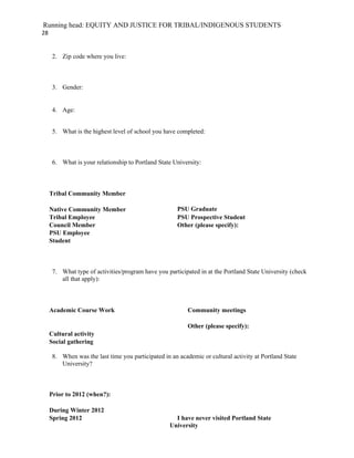 Running head: EQUITY AND JUSTICE FOR TRIBAL/INDIGENOUS STUDENTS
28


      2. Zip code where you live:



      3. Gender:


      4. Age:


      5. What is the highest level of school you have completed:



      6. What is your relationship to Portland State University:



     Tribal Community Member

     Native Community Member                           PSU Graduate
     Tribal Employee                                   PSU Prospective Student
     Council Member                                    Other (please specify):
     PSU Employee
     Student



      7. What type of activities/program have you participated in at the Portland State University (check
         all that apply):



     Academic Course Work                                  Community meetings

                                                           Other (please specify):
     Cultural activity
     Social gathering

      8. When was the last time you participated in an academic or cultural activity at Portland State
         University?



     Prior to 2012 (when?):

     During Winter 2012
     Spring 2012                                      I have never visited Portland State
                                                    University
 