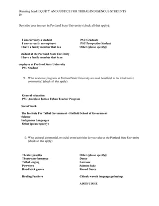 Running head: EQUITY AND JUSTICE FOR TRIBAL/INDIGENOUS STUDENTS
29


Describe your interest in Portland State University (check all that apply):



   I am currently a student                            PSU Graduate
   I am currently an employee                          PSU Prospective Student
  I have a family member that is a                     Other (please specify):

 student at the Portland State University
 I have a family member that is an

employee at Portland State University
  PSU Student


     9. What academic programs at Portland State University are most beneficial to the tribal/native
        community? (check all that apply):



     General education
     PSU American Indian Urban Teacher Program

  Social Work

  The Institute For Tribal Government - Hatfield School of Government
  Science
  Indigenous Languages
   Other (please specify)



     10. What cultural, ceremonial, or social event/activities do you value at the Portland State University
         (check all that apply):



     Theatre practice                                  Other (please specify):
     Theatre performance                               Dance
     Tribal singing                                    Lacrosse
     Powwows                                           Salmon Bake
     Hand/stick games                                  Round Dance

     Healing Feathers                                  Chinuk wawah language gatherings

                                                       AISES/UISHE
 