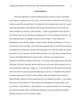 Running head: EQUITY AND JUSTICE FOR TRIBAL/INDIGENOUS STUDENTS                                    3


                                        Acknowledgments


       With much appreciation, I thank the following mentors, advisors, relatives and friends

that all played a significant role in my success. First and foremost, I thank the Creator for all my

relations, a good life and good health. It is important for me to mention that when I was in grade

school, my grandmother would walk me to the bus stop and wait until I got onto the bus, but

before I boarded, she would say “study hard baby”. I thank my grandmother Frances Quintero

for teaching me the value of education, something that she was not privileged to experience. My

role model and mentor, my strength, my success is yours Granny. To my children and

grandchildren, Jason, Shulamit, Matthew, Johanna, Melina, Michael, and Madalyn, you are my

life and thank you for your light. I also extend much gratitude, and love to the following mentors

that supported me emotionally, spiritually and academically, Dr. Cornel Pewewardy, Dr. Nocona

Pewewardy, Dr. Kofi Agorsah, and Judy Bluehorse Skelton. Rose Hill, Rachel Cushman, Maria

Tenorio, and Tabitha Whitefoot are women of valor, which have unceasingly given of

themselves to help Native students over the years. To my dear, and cherished friends Cathi, Ron,

Senkinesh, Zina, Dorit, Elizabeth, that have held me up over the years and encouraged me not to

give up in the face of adversity, I thank you. To my dear friend Ana, who stood by my side and

held me up when my son Jason acquired a brain injury, much love. To members of the Conflict

Resolution Department, Dr. Robert Gould, Stephanie Janke, Stan Sitnick, Harry Anastasiou,

Rachel Hardesty, Barbara Tint and Amanda Byron for your insights and wisdom. A very special

thank you to my first mentor, Dr. Thomas Biolsi who encouraged me to pursue studies in the

area of Indian – White Relations. Much gratitude to my committee members, Dr. Tom Hastings,

Dr. Cornel Pewewardy, and Dr. Judy Bluehorse Skelton for your encouragement and support.

Blessings and prayers to all my relations, Dagota.
 