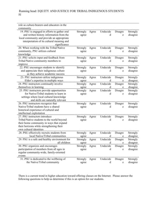 Running head: EQUITY AND JUSTICE FOR TRIBAL/INDIGENOUS STUDENTS
31


role as culture-bearers and educators in the
community
  19. PSU is engaged in efforts to gather oral         Strongly Agree    Undecide      Disagre    Strongly
      and written history information from the            agree                 d            e    disagree
 local community and provide an appropriate
     interpretation of its cultural meaning and
                                     significance
20. When working with the Tribal/Native                Strongly Agree    Undecide      Disagre    Strongly
community, PSU utilizes cultural                          agree                 d            e    disagree
knowledge
21. PSU solicits input and feedback from               Strongly Agree    Undecide      Disagre    Strongly
Tribal/Native community members to                        agree                 d            e    disagree
improve
  22. PSU encourages students to identify              Strongly Agree    Undecide      Disagre    Strongly
   and appreciate their indigenous culture                agree                 d            e    disagree
          as they achieve academic success
   23. PSU instructors utilize indigenous              Strongly Agree    Undecide      Disagre    Strongly
       Elder’s expertise in multiple ways                 agree                 d            e    disagree
24. PSU instructors continually involve                Strongly Agree    Undecide      Disagre    Strongly
themselves in learning                                    agree                 d            e    disagree
 25. PSU instructors provide opportunities             Strongly Agree    Undecide      Disagre    Strongly
       for Native/Tribal students to learn in             agree                 d            e    disagree
    settings where local cultural knowledge
              and skills are naturally relevant
26. PSU instructors recognize that                     Strongly Agree    Undecide      Disagre    Strongly
Native/Tribal students have a shared                      agree                 d            e    disagree
historical experience of cultural and
intellectual exploitation
27. PSU instructors introduce                          Strongly Agree    Undecide      Disagre    Strongly
Tribal/Native students to the world beyond                agree                 d            e    disagree
their home community in ways that expand
their horizons while strengthening their
own cultural identities
28. PSU effectively recruits students from             Strongly Agree    Undecide      Disagre    Strongly
            local Native/Tribal communities               agree                 d            e    disagree
29. PSU is a safe and healthy environment for          Strongly Agree    Undecide      Disagre    Strongly
                                        all children      agree                 d            e    disagree
30. PSU organizes and encourages                       Strongly Agree    Undecide      Disagre    Strongly
participation of members from all ages in                 agree                 d            e    disagree
regular community-wide, family-oriented
events
  31. PSU is dedicated to the wellbeing of             Strongly Agree    Undecide      Disagre    Strongly
         the Native/Tribal community                      agree                 d            e    disagree



There is a current trend in higher education toward offering classes on the Internet. Please answer the
following questions to help us determine if this is an option for our students.
 