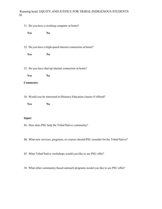Running head: EQUITY AND JUSTICE FOR TRIBAL/INDIGENOUS STUDENTS
32


     31. Do you have a working computer at home?

       Yes              No



     32. Do you have a high-speed internet connection at home?

       Yes              No



     33. Do you have dial-up internet connection at home?

       Yes              No

     Comments:



     34. Would you be interested in Distance Education classes if offered?

       Yes              No



     Input:

     35. How does PSU help the Tribal/Native community?



     36. What new services, programs, or courses should PSU consider for the Tribal/Native?



     37. What Tribal/Native workshops would you like to see PSU offer?



     38. What other community-based outreach programs would you like to see PSU offer?
 