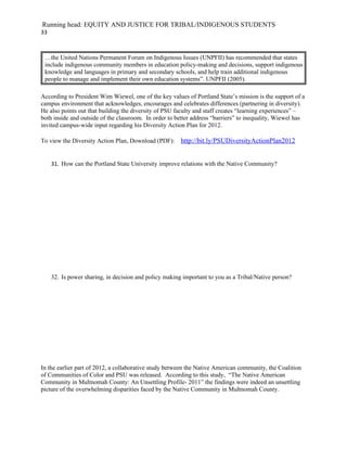Running head: EQUITY AND JUSTICE FOR TRIBAL/INDIGENOUS STUDENTS
33



 …the United Nations Permanent Forum on Indigenous Issues (UNPFII) has recommended that states
 include indigenous community members in education policy-making and decisions, support indigenous
 knowledge and languages in primary and secondary schools, and help train additional indigenous
 people to manage and implement their own education systems”. UNPFII (2005).

According to President Wim Wiewel, one of the key values of Portland State’s mission is the support of a
campus environment that acknowledges, encourages and celebrates differences (partnering in diversity).
He also points out that building the diversity of PSU faculty and staff creates “learning experiences” –
both inside and outside of the classroom. In order to better address “barriers” to inequality, Wiewel has
invited campus-wide input regarding his Diversity Action Plan for 2012.

To view the Diversity Action Plan, Download (PDF):      http://bit.ly/PSUDiversityActionPlan2012


     31. How can the Portland State University improve relations with the Native Community?




     32. Is power sharing, in decision and policy making important to you as a Tribal/Native person?




In the earlier part of 2012, a collaborative study between the Native American community, the Coalition
of Communities of Color and PSU was released. According to this study, “The Native American
Community in Multnomah County: An Unsettling Profile- 2011” the findings were indeed an unsettling
picture of the overwhelming disparities faced by the Native Community in Multnomah County.
 