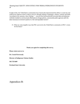 Running head: EQUITY AND JUSTICE FOR TRIBAL/INDIGENOUS STUDENTS
34


In light of this, the Tribal/Native communities have historically demonstrated the ability to creatively and
collectively empower itself in order to survive; through striping of languages, cultures, customs and lands.
According to the summary, these findings “…can arm the community with accurate data and advocacy
methods needed to communicate effectively to change policies, and provide public agencies with the
data necessary to reinvent systems in a fair and equitable manner”.


     33. What are some tangible ways that PSU can involve the Tribal/Native community in PSU’s vision
         for the future?




                              Thank you again for completing this survey.

Please return survey to:

Dr. Cornel Pewewardy

Director of Indigenous Nations Studies

503.725.9689

Portland State University




Appendices B:
 