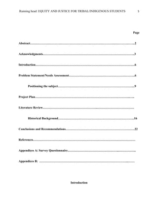Running head: EQUITY AND JUSTICE FOR TRIBAL/INDIGENOUS STUDENTS     5




                                                                  Page


Abstract………………………………………………………………………………………...2


Acknowledgments……………………………………………………………………………..3


Introduction……………………………………………………………………………………6


Problem Statement/Needs Assessment……………………………………………………….6


     Positioning the subject………………………………………………………………...9


Project Plan………………………………………………………………………………..…..


Literature Review……………………………………………..………………………………


     Historical Background………………………………………………………………..16


Conclusions and Recommendations………………………………………………………….22


References………………………………………………………………………………………


Appendices A: Survey Questionnaire…………………………………………..……………..


Appendices B: …………………………………………………………………………...……




                              Introduction
 