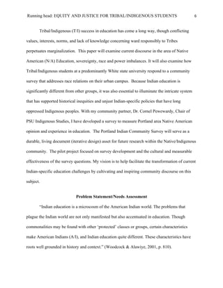 Running head: EQUITY AND JUSTICE FOR TRIBAL/INDIGENOUS STUDENTS                                       6


       Tribal/Indigenous (T/I) success in education has come a long way, though conflicting

values, interests, norms, and lack of knowledge concerning ward responsibly to Tribes

perpetuates marginalization. This paper will examine current discourse in the area of Native

American (N/A) Education, sovereignty, race and power imbalances. It will also examine how

Tribal/Indigenous students at a predominantly White state university respond to a community

survey that addresses race relations on their urban campus. Because Indian education is

significantly different from other groups, it was also essential to illuminate the intricate system

that has supported historical inequities and unjust Indian-specific policies that have long

oppressed Indigenous peoples. With my community partner, Dr. Cornel Pewewardy, Chair of

PSU Indigenous Studies, I have developed a survey to measure Portland area Native American

opinion and experience in education. The Portland Indian Community Survey will serve as a

durable, living document (iterative design) asset for future research within the Native/Indigenous

community. The pilot project focused on survey development and the cultural and measurable

effectiveness of the survey questions. My vision is to help facilitate the transformation of current

Indian-specific education challenges by cultivating and inspiring community discourse on this

subject.


                             Problem Statement/Needs Assessment

       “Indian education is a microcosm of the American Indian world. The problems that

plague the Indian world are not only manifested but also accentuated in education. Though

commonalities may be found with other ‘protected’ classes or groups, certain characteristics

make American Indians (A/I), and Indian education quite different. These characteristics have

roots well grounded in history and context.” (Woodcock & Alawiye, 2001, p. 810).
 