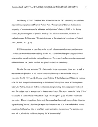 Running head: EQUITY AND JUSTICE FOR TRIBAL/INDIGENOUS STUDENTS                                    7




       In February of 2012, President Wim Wiewel invited the PSU community to contribute

input on the comprehensive Diversity Action Plan. Wiewel stated, “Barriers that result in

inequality of opportunity must be addressed and eliminated” (Wiewel, 2012, p. 1). In this

address, he presented plans to promote diversity, and enhance recruitment, retention and

graduation rates. In his words, “Diversity is central to the educational experience at Portland

State (Wiewel, 2012, p. 1).


       PSU is committed to contribute to the overall enhancement of the metropolitan areas.

The mission statement of the University asserts PSU’s commitment to providing educational

programs that are relevant to the metropolitan areas. The research and community engagement

components that PSU prides itself on are geared to serve the community.


       Despite the great work that PSU claims to do for the community, if one were to look at

the current data presented in the Native American community in Multnomah County an

Unsettling Profile (2011, p. 42-43), one would find that Tribal/Indigenous (T/I) people continue

to be the most marginalized community in the Portland Metropolitan Area. According to the

report, the Native American student population is not graduating from Oregon universities at

rates that reduce gaps in occupational or income experiences. The report states that “only 58% of

all students in Multnomah County obtain a high school degree” (p. 55-56), these results are

staggering. The report confirms that repeated attempts have been made to remedy the disparity

experienced by Native Americans (N/A) for decades (since the 1928 Meriam report on Indian

condition), but have had little or no effect on correcting this phenomenon. The question one

must ask is, what is the real issue plaguing the N/A community?
 