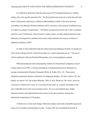 Running head: EQUITY AND JUSTICE FOR TRIBAL/INDIGENOUS STUDENTS                                   8


       It is difficult to determine what the main cause of N/A disenfranchisement is without

asking a few more specific questions first. The first question one must ask is what does diversity

mean? Each person experiences a different understanding or reality of the term diversity.

According to the Merriam-Webster definition (2011), diversity is the inclusion of different races

or cultures in a group or organization.” The follow up question one must ask is who is included,

and who is not? Furthermore, when diversity is made a policy, are these proposed policies truly

unbiased, or do hegemonic standards and systems really determine the success or failure of

Indigenous students at PSU?


       In order to truly understand what the unmet needs and challenges faced by T/I people are,

I have been working with Dr. Cornel Pewewardy on a “needs assessment survey.” The survey

will be conducted within the Portland Metropolitan Area, among Indigenous people.


       While promoting diversity and preparing students for international competency may be

worthy endeavors for PSU, a critical examination of institutionalized power imbalances is

strongly recommended (Almeida, Hernandez-Wolfe, & Tubbs, 2011, 18). These power

imbalances perpetuate deficits in education for Indigenous peoples. We don’t need to “fix” the

people, we need to “fix” the system (Brayboy, 2005, p. 165). Moreover, The Native American

community in Multnomah County An Unsettling Profile (2011, p. 1) places T/I peoples at the

most vulnerable level of all socio-economic levels. For over one hundred years, Indian

education policies and implementation have proven to be unsuccessful in meeting the

educational requirements of T/I peoples.


        Collectively we must seek change within the academy and create sustainable equity and

justice for T/I students and all people of color. To date, PSU has overlooked the benefit of
 
