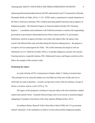 Running head: EQUITY AND JUSTICE FOR TRIBAL/INDIGENOUS STUDENTS                                   9


enhancing political partnerships between the PSU administration and T/I communities (Almeida,

Hernandez-Wolfe, & Tubbs, 2011p. 11-12). If PSU made a commitment to remedy disparities in

the Native American community, PSU would be promoting global interaction and acceptance of

Indigenous peoples. The National Congress of American Indians October 2011 Summary

Reports, “…consultation and coordination with Tribal Governments is rooted in the longstanding

government-to-government relationship between Native nations and the U.S. government…

furthermore, anytime an agency develops a new policy that impact tribes, the agency must

consult with affected tribes early and often during the decision-making process…the purpose is

to improve services and programs for Tribes. The world community has begun to seek out

information on U.S. Tribal law (Coulter, 2010, p. 3) and take Indigenous concerns into account.

Fostering inclusive, respectful relations, PSU, Multnomah County, and Oregon would do well to

follow the example of this executive order.


Positioning the subject


       As cited in Prucha (1975), Commissioner of Indian Affairs T. Hartley Crawford states

“The principle lever by which the Indians are to be lifted out of the mire of folly and vice in

which they are sunk is education…to teach a savage man to read, while he continues a savage in

all else, is to throw seed on a rock” (1975, p. 72).

       The legacy of this perspective continues to ring true today in the form of policies, implicit

explicit and systemic forms. Unearned white privilege exists in our society as unacknowledged,

subjugating T/I peoples to the desires of the white majority (Phillips & Rice, 2011).


       According to Duran, Duran & Yellow Horse Brave Heart (1998), the U.S. government

utilized “education” as the mechanism in which to civilize and assimilate Indigenous peoples;
 