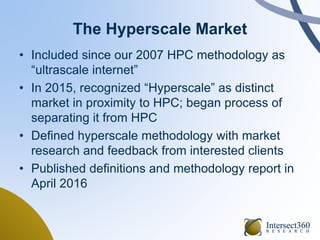 The Hyperscale Market
• Included since our 2007 HPC methodology as
“ultrascale internet”
• In 2015, recognized “Hyperscale” as distinct
market in proximity to HPC; began process of
separating it from HPC
• Defined hyperscale methodology with market
research and feedback from interested clients
• Published definitions and methodology report in
April 2016
 
