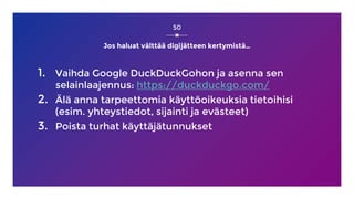 Jos haluat välttää digijätteen kertymistä…
1. Vaihda Google DuckDuckGohon ja asenna sen
selainlaajennus: https://duckduckgo.com/
2. Älä anna tarpeettomia käyttöoikeuksia tietoihisi
(esim. yhteystiedot, sijainti ja evästeet)
3. Poista turhat käyttäjätunnukset
50
 